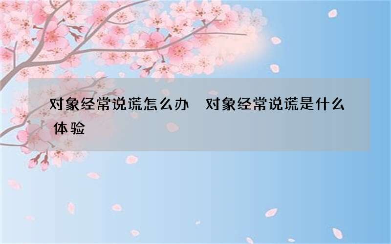 对象经常说谎怎么办 对象经常说谎是什么体验
